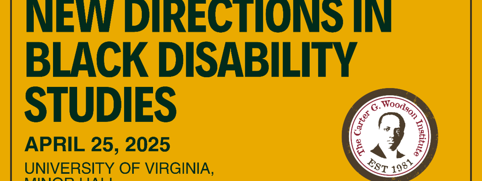 New Directions in Black Disability Studies. April 25, 2025 University of Virginia, Minor Hall The Carter G. Woodson Institute, Est 1981 (on a seal with a two-tone image of Carter G. Woodson)